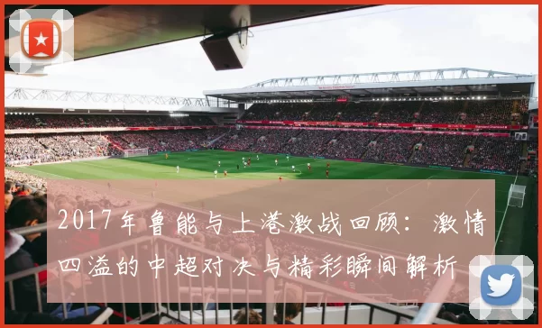 2017年鲁能与上港激战回顾：激情四溢的中超对决与精彩瞬间解析