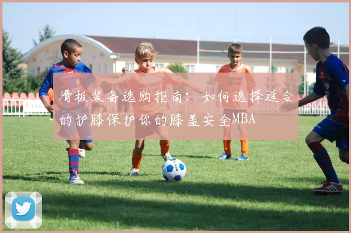 滑板装备选购指南：如何选择适合的护膝保护你的膝盖安全MBA
