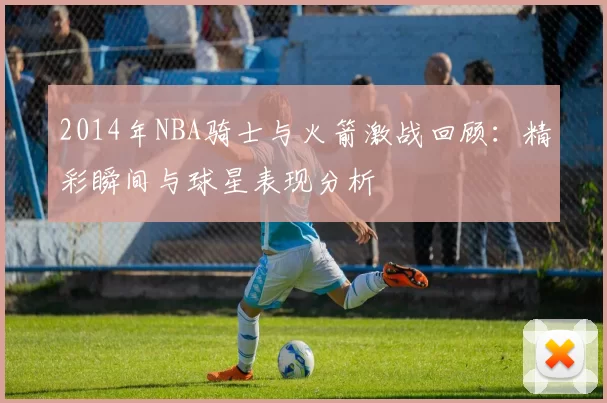 2014年NBA骑士与火箭激战回顾：精彩瞬间与球星表现分析
