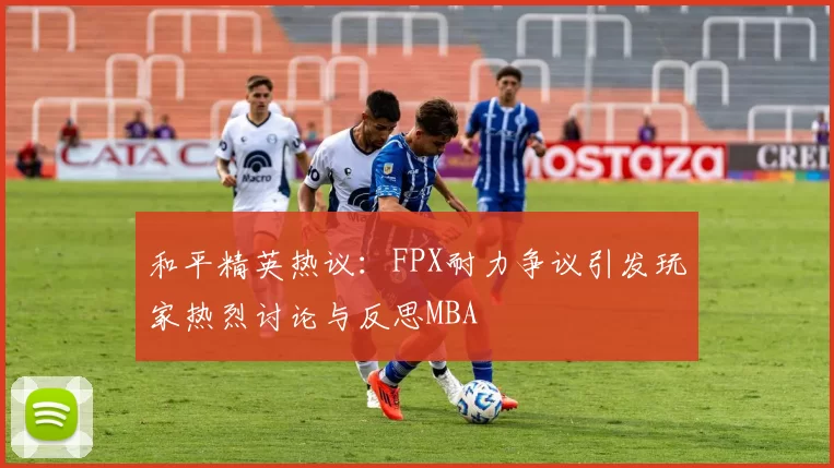 和平精英热议：FPX耐力争议引发玩家热烈讨论与反思MBA