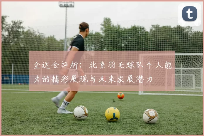 全运会评析：北京羽毛球队个人能力的精彩展现与未来发展潜力