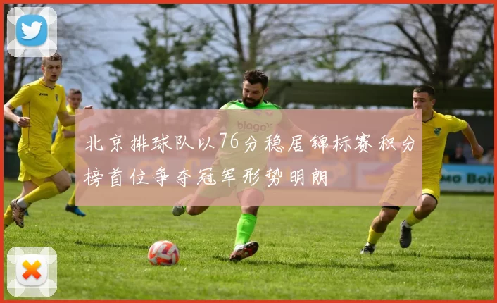 北京排球队以76分稳居锦标赛积分榜首位争夺冠军形势明朗