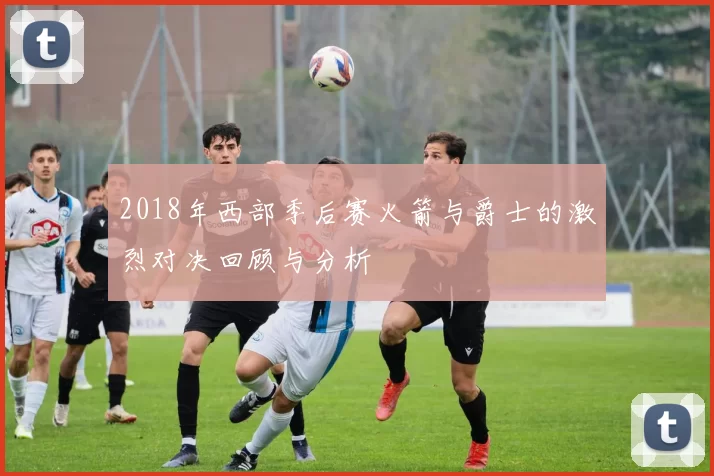2018年西部季后赛火箭与爵士的激烈对决回顾与分析