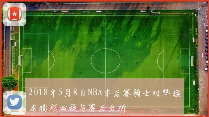 2018年5月8日NBA季后赛骑士对阵猛龙精彩回顾与赛后分析