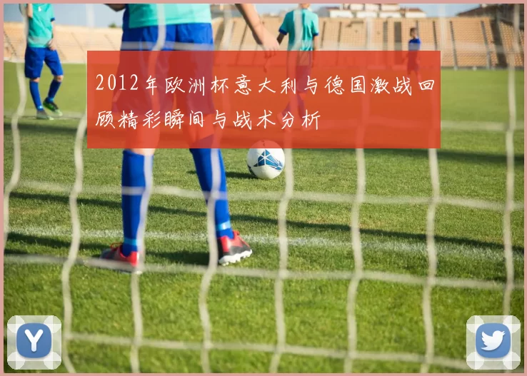 2012年欧洲杯意大利与德国激战回顾精彩瞬间与战术分析